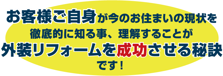 お客様ご自身が今のお住まいの現状を徹底的に知る事、理解することが外装リフォームを成功させる秘訣です!